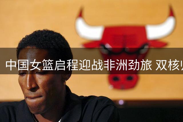 中国女篮启程迎战非洲劲旅 双核归队引发战术体系新变革