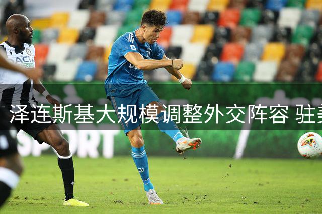 泽连斯基大规模调整外交阵容 驻美大使斯特凡尼希娜突遭解职