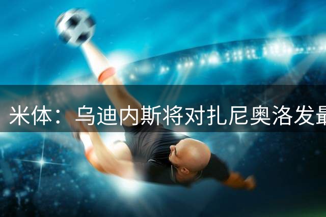 米体：乌迪内斯将对扎尼奥洛发最后通牒，缺席夏训将被逐出一线队